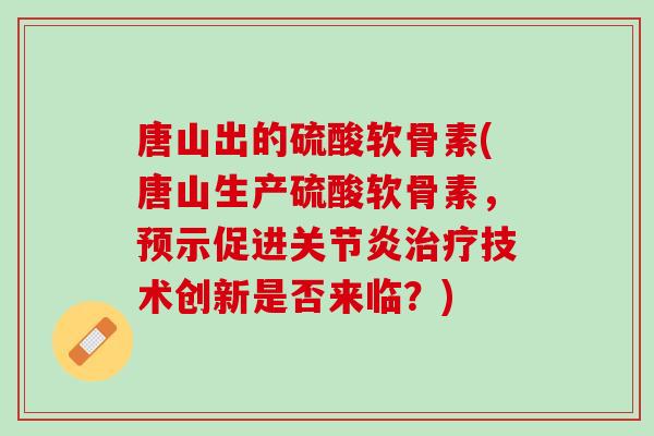 唐山出的硫酸软骨素(唐山生产硫酸软骨素，预示促进关节炎治疗技术创新是否来临？)