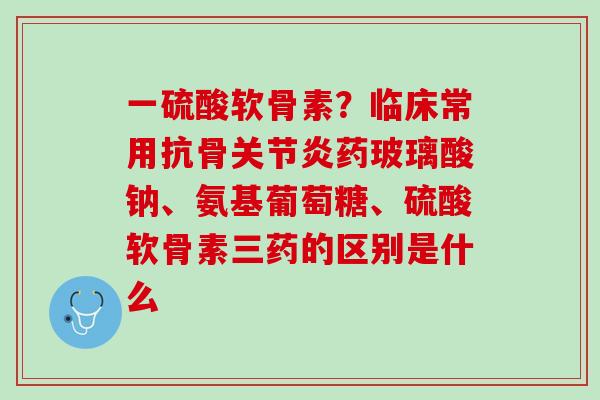一硫酸软骨素？临床常用抗骨关节炎药玻璃酸钠、氨基葡萄糖、硫酸软骨素三药的区别是什么