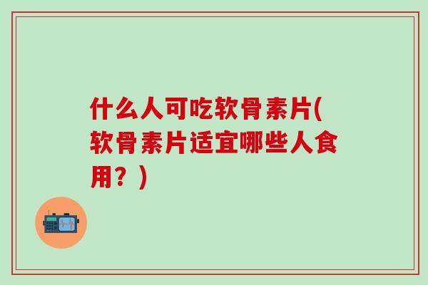 什么人可吃软骨素片(软骨素片适宜哪些人食用？)