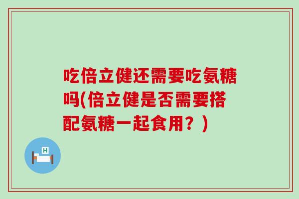 吃倍立健还需要吃氨糖吗(倍立健是否需要搭配氨糖一起食用？)