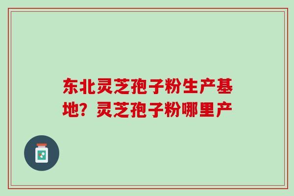 东北灵芝孢子粉生产基地？灵芝孢子粉哪里产