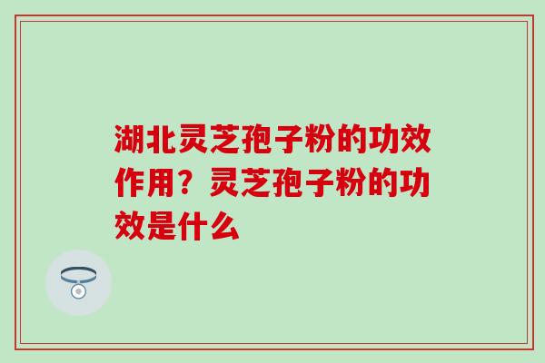 湖北灵芝孢子粉的功效作用？灵芝孢子粉的功效是什么