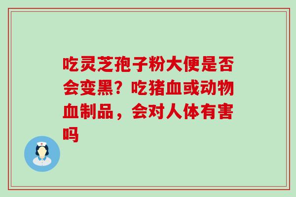吃灵芝孢子粉大便是否会变黑？吃猪血或动物血制品，会对人体有害吗