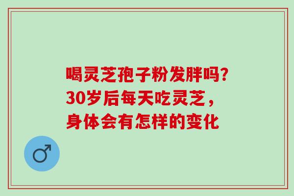 喝灵芝孢子粉发胖吗？30岁后每天吃灵芝，身体会有怎样的变化