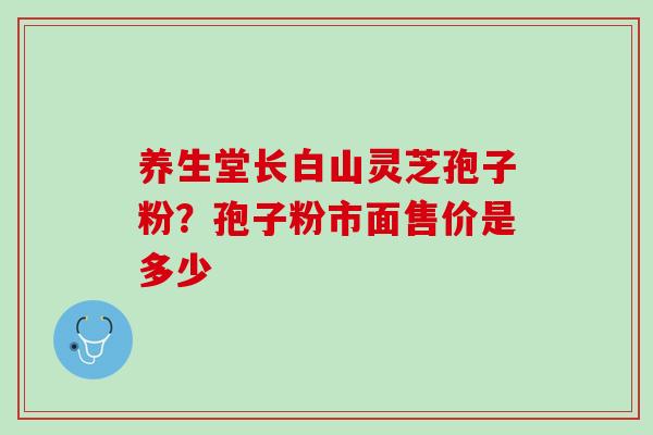 养生堂长白山灵芝孢子粉？孢子粉市面售价是多少