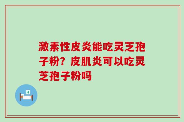 激素性皮炎能吃灵芝孢子粉?皮肌炎可以吃灵芝孢子粉吗 激素性皮炎能吃灵芝孢子粉?皮肌炎可以吃灵芝孢子粉吗