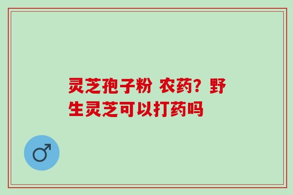 灵芝孢子粉 农药？野生灵芝可以打药吗