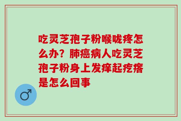 吃灵芝孢子粉喉咙疼怎么办？肺癌病人吃灵芝孢子粉身上发痒起疙瘩是怎么回事