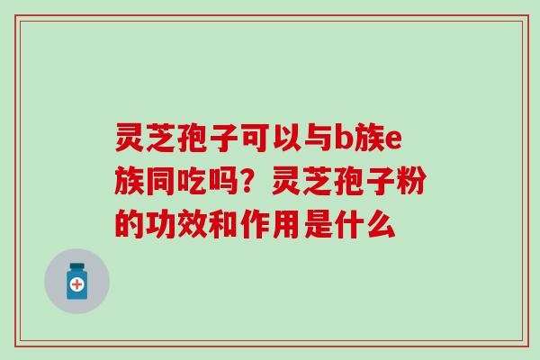 灵芝孢子可以与b族e族同吃吗？灵芝孢子粉的功效和作用是什么