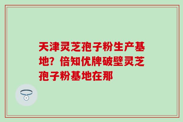 天津灵芝孢子粉生产基地？倍知优牌破壁灵芝孢子粉基地在那