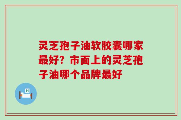 灵芝孢子油软胶囊哪家最好？市面上的灵芝孢子油哪个品牌最好