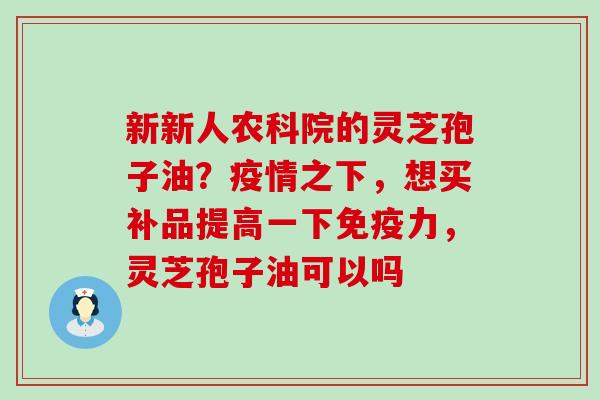 新新人农科院的灵芝孢子油？疫情之下，想买补品提高一下免疫力，灵芝孢子油可以吗