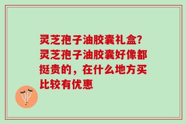 灵芝孢子油胶囊礼盒？灵芝孢子油胶囊好像都挺贵的，在什么地方买比较有优惠