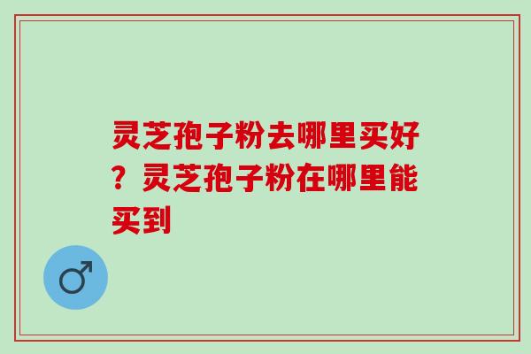 灵芝孢子粉去哪里买好？灵芝孢子粉在哪里能买到