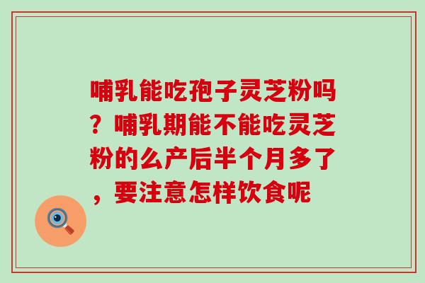 哺乳能吃孢子灵芝粉吗？哺乳期能不能吃灵芝粉的么产后半个月多了，要注意怎样饮食呢