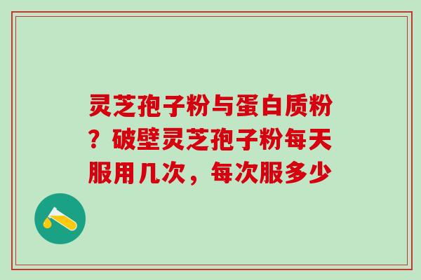 灵芝孢子粉与蛋白质粉？破壁灵芝孢子粉每天服用几次，每次服多少