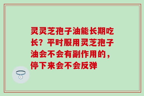 灵灵芝孢子油能长期吃长？平时服用灵芝孢子油会不会有副作用的，停下来会不会反弹