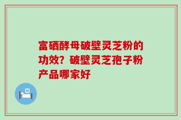 富硒酵母破壁灵芝粉的功效？破壁灵芝孢子粉产品哪家好