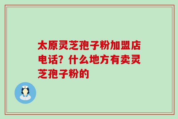 太原灵芝孢子粉加盟店电话？什么地方有卖灵芝孢子粉的
