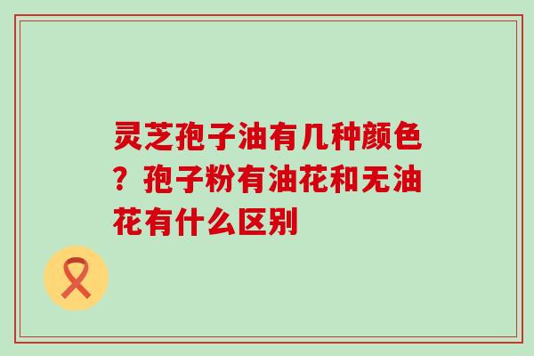 灵芝孢子油有几种颜色？孢子粉有油花和无油花有什么区别
