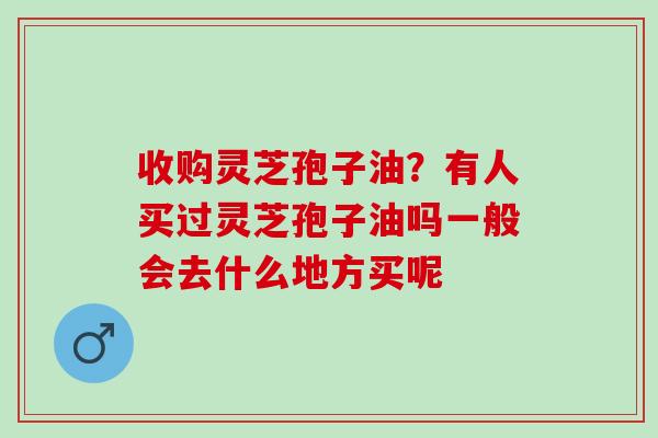 收购灵芝孢子油？有人买过灵芝孢子油吗一般会去什么地方买呢