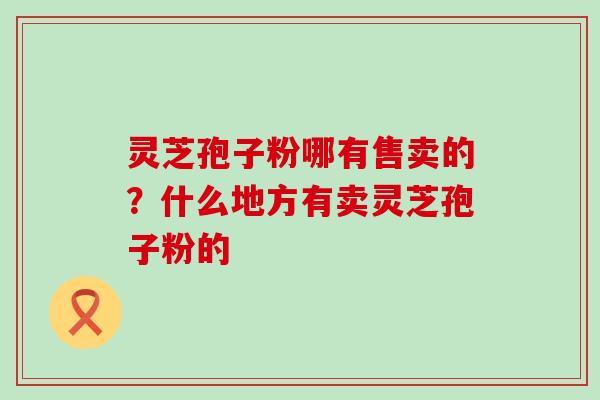 灵芝孢子粉哪有售卖的？什么地方有卖灵芝孢子粉的