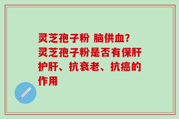 灵芝孢子粉 脑供血？灵芝孢子粉是否有保肝护肝、抗衰老、抗癌的作用