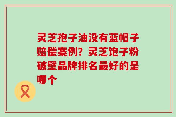 灵芝孢子油没有蓝帽子赔偿案例？灵芝饱子粉破璧品牌排名最好的是哪个