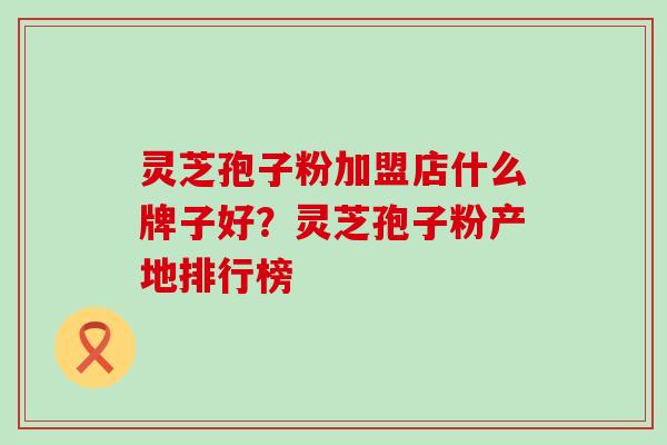 灵芝孢子粉加盟店什么牌子好？灵芝孢子粉产地排行榜