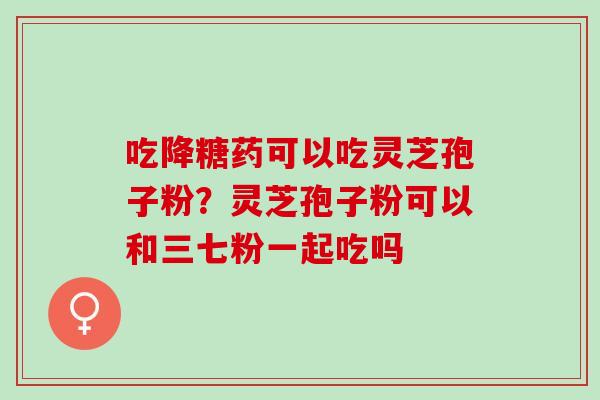 吃降糖药可以吃灵芝孢子粉？灵芝孢子粉可以和三七粉一起吃吗