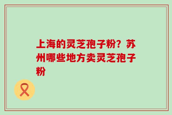 上海的灵芝孢子粉？苏州哪些地方卖灵芝孢子粉