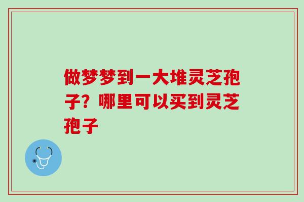 做梦梦到一大堆灵芝孢子？哪里可以买到灵芝孢子