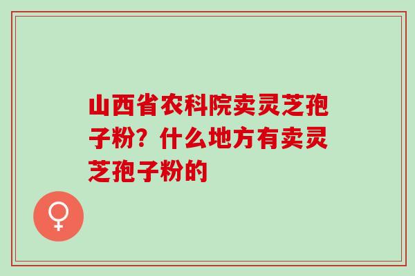 山西省农科院卖灵芝孢子粉？什么地方有卖灵芝孢子粉的