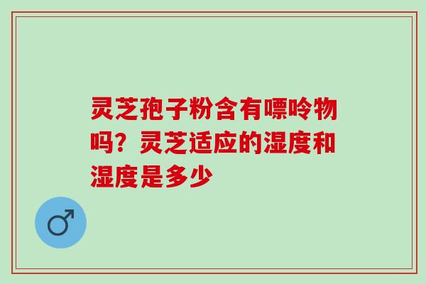 灵芝孢子粉含有嘌呤物吗？灵芝适应的湿度和湿度是多少