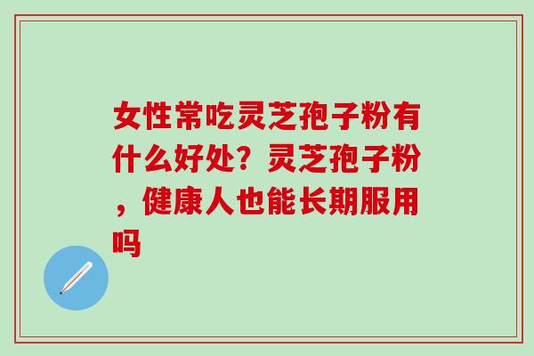 女性常吃灵芝孢子粉有什么好处？灵芝孢子粉，健康人也能长期服用吗
