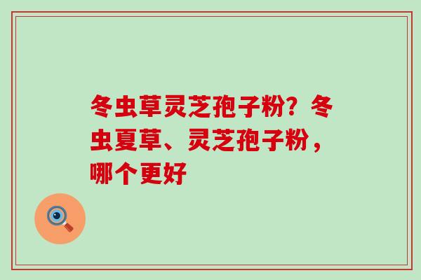 冬虫草灵芝孢子粉？冬虫夏草、灵芝孢子粉，哪个更好