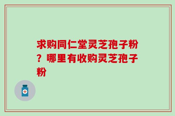 求购同仁堂灵芝孢子粉？哪里有收购灵芝孢子粉