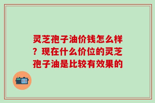 灵芝孢子油价钱怎么样？现在什么价位的灵芝孢子油是比较有效果的