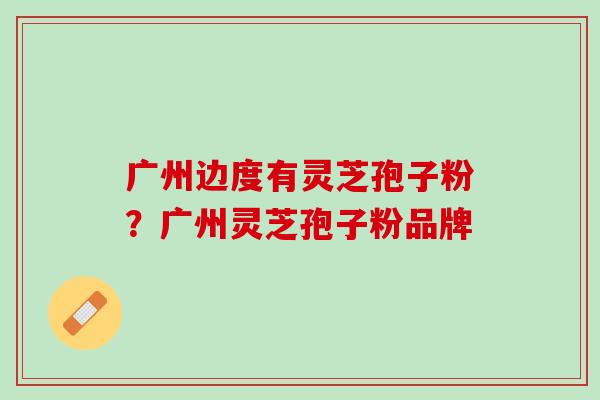 广州边度有灵芝孢子粉？广州灵芝孢子粉品牌