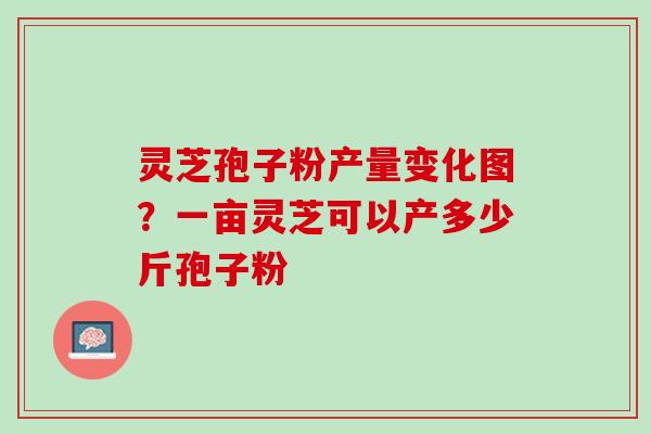 灵芝孢子粉产量变化图？一亩灵芝可以产多少斤孢子粉