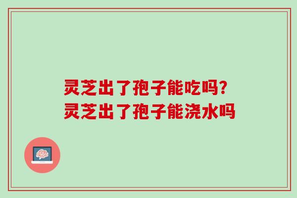 灵芝出了孢子能吃吗？灵芝出了孢子能浇水吗