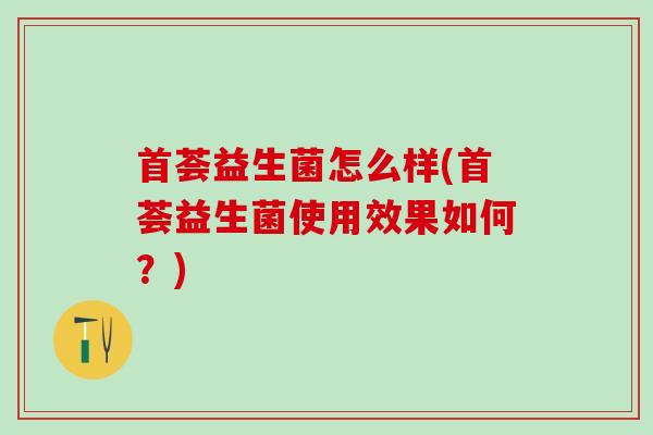 首荟益生菌怎么样(首荟益生菌使用效果如何？)