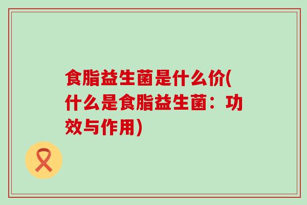 食脂益生菌是什么价(什么是食脂益生菌：功效与作用)