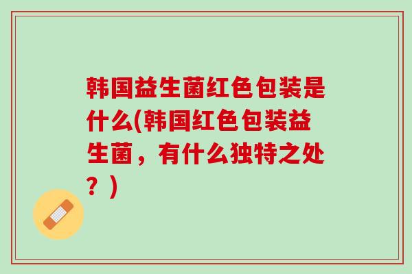 韩国益生菌红色包装是什么(韩国红色包装益生菌，有什么独特之处？)