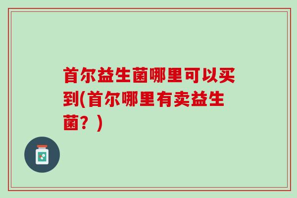 首尔益生菌哪里可以买到(首尔哪里有卖益生菌？)