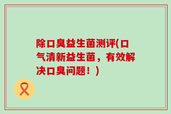 除口臭益生菌测评(口气清新益生菌，有效解决口臭问题！)