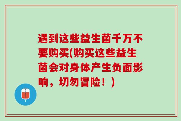 遇到这些益生菌千万不要购买(购买这些益生菌会对身体产生负面影响，切勿冒险！)