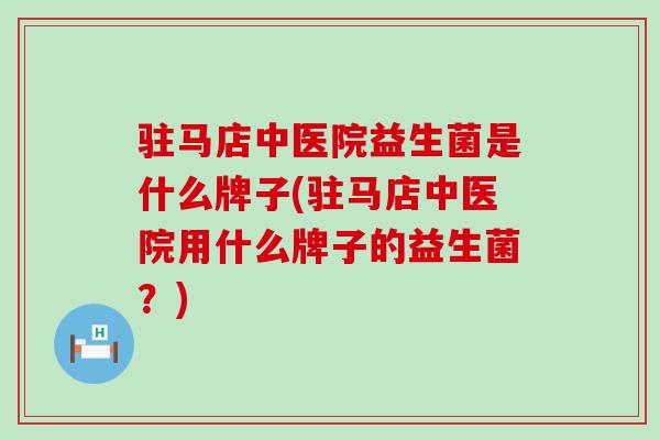 驻马店中医院益生菌是什么牌子(驻马店中医院用什么牌子的益生菌？)