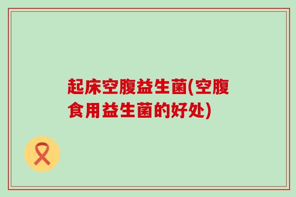 起床空腹益生菌(空腹食用益生菌的好处)