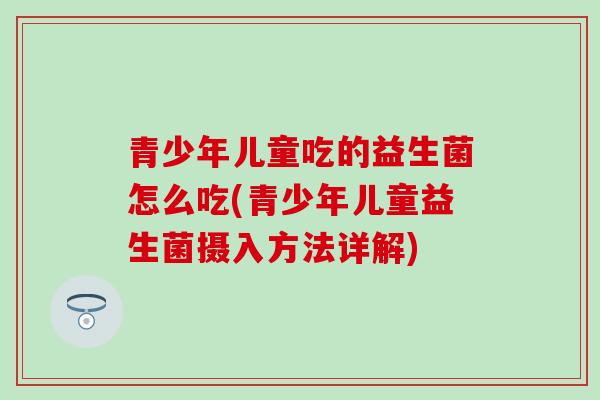 青少年儿童吃的益生菌怎么吃(青少年儿童益生菌摄入方法详解)